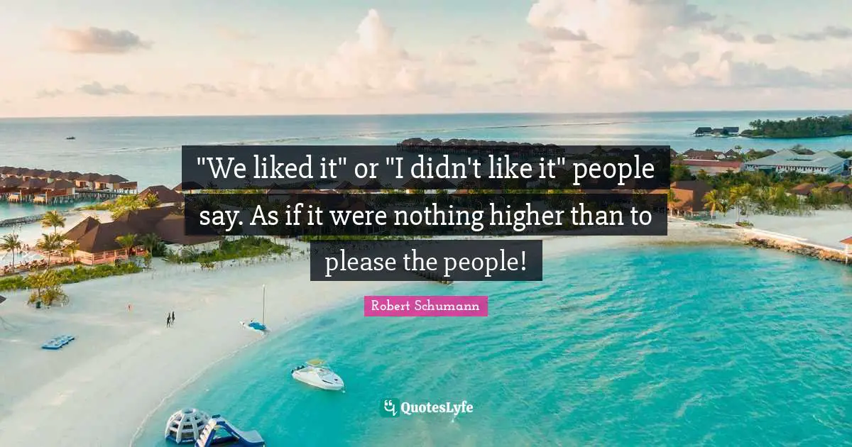 "We liked it" or "I didn't like it" people say. As if it were nothing higher than to please the people!