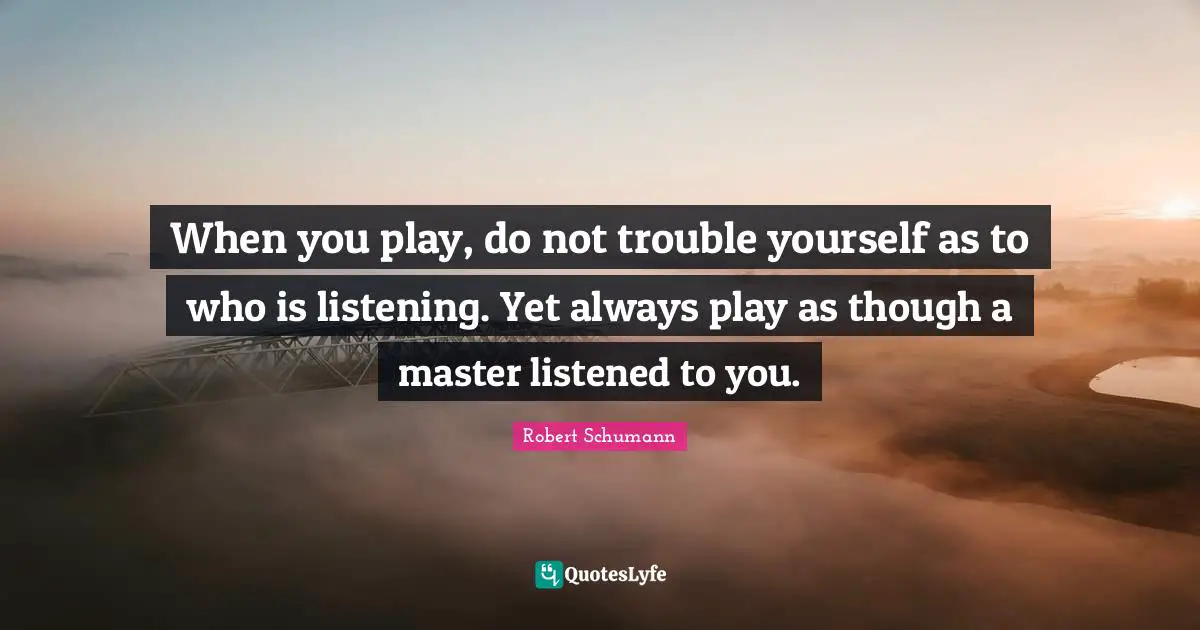 When you play, do not trouble yourself as to who is listening. Yet always play as though a master listened to you.