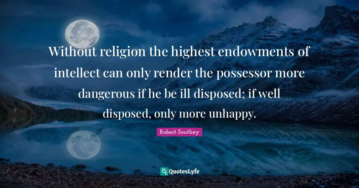 Robert Southey Quotes: "Without religion the highest endowments of intellect can only render the possessor more dangerous if he be ill disposed; if well disposed, only more unhappy."