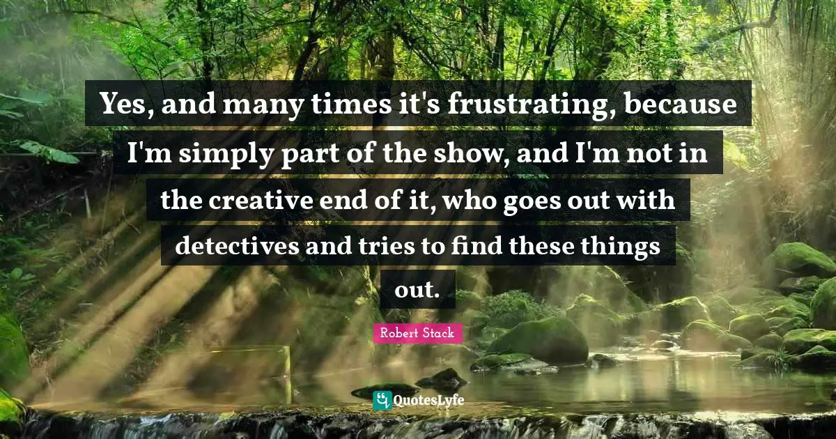 Robert Stack Quotes: "Yes, and many times it's frustrating, because I'm simply part of the show, and I'm not in the creative end of it, who goes out with detectives and tries to find these things out."