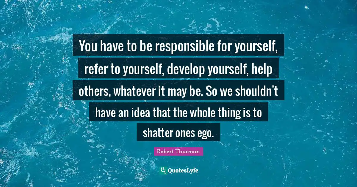 You have to be responsible for yourself, refer to yourself, develop yourself, help others, whatever it may be. So we shouldn't have an idea that the whole thing is to shatter ones ego.