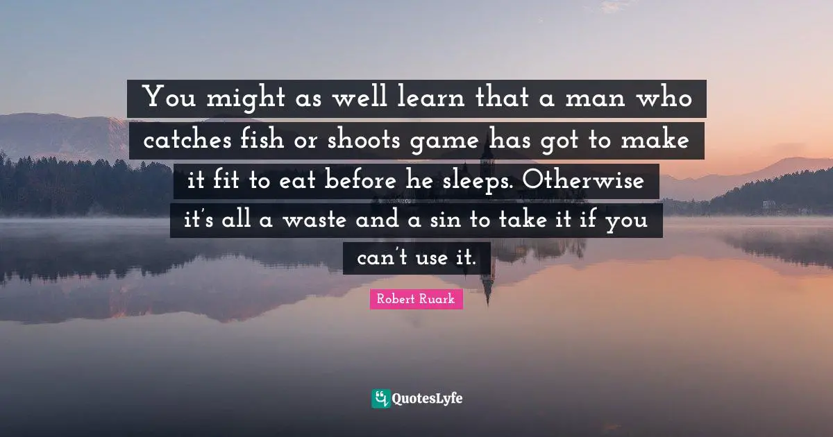 You might as well learn that a man who catches fish or shoots game has got to make it fit to eat before he sleeps. Otherwise it’s all a waste and a sin to take it if you can’t use it.