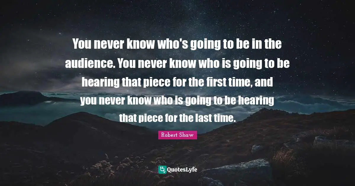 You never know who's going to be in the audience. You never know who is going to be hearing that piece for the first time, and you never know who is going to be hearing that piece for the last time.