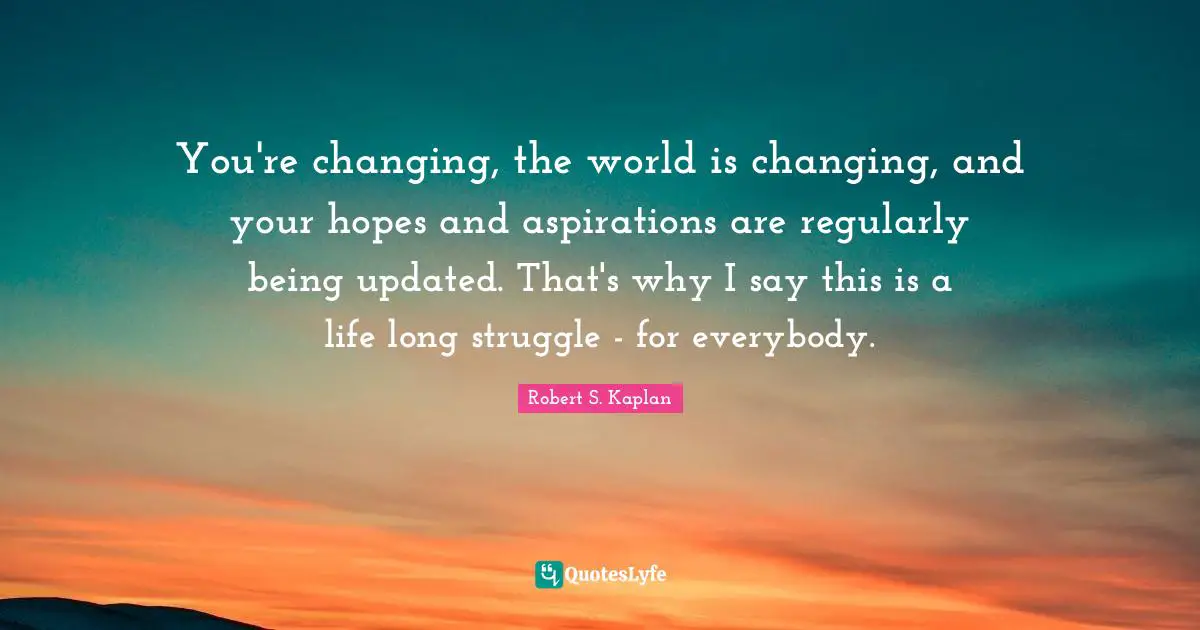 You're changing, the world is changing, and your hopes and aspirations are regularly being updated. That's why I say this is a life long struggle - for everybody.