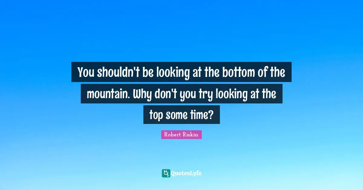 You shouldn't be looking at the bottom of the mountain. Why don't you try looking at the top some time?