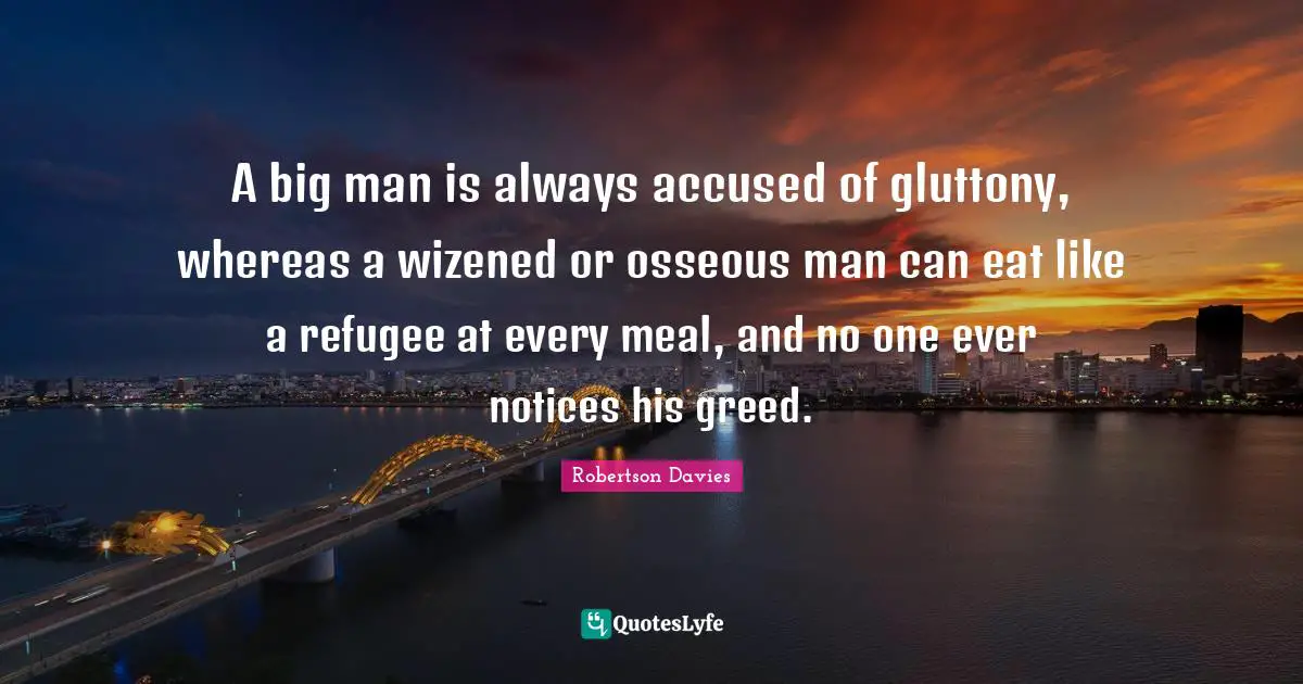 A big man is always accused of gluttony, whereas a wizened or osseous man can eat like a refugee at every meal, and no one ever notices his greed.