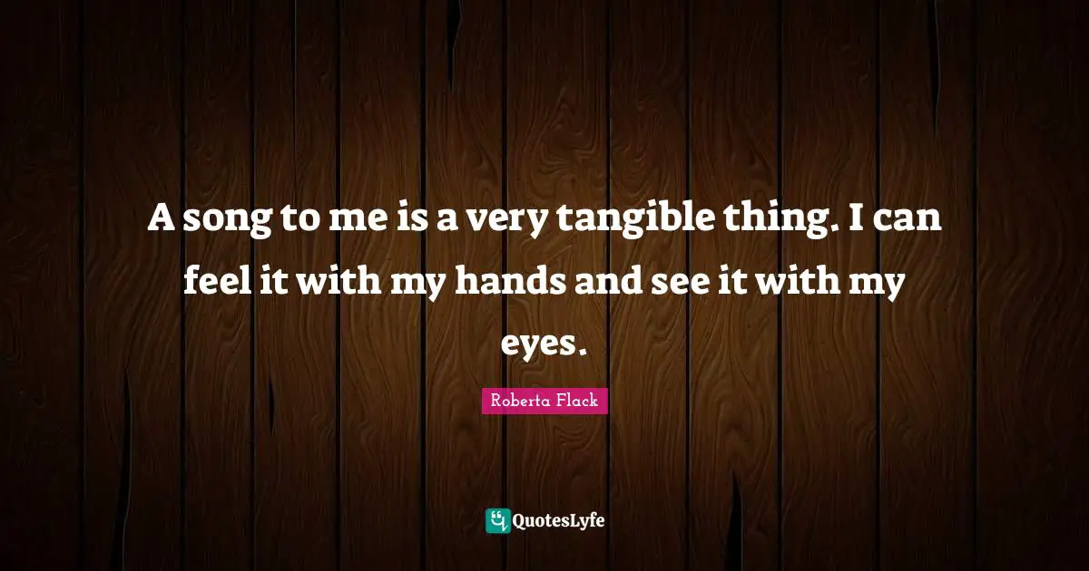 A song to me is a very tangible thing. I can feel it with my hands and see it with my eyes.