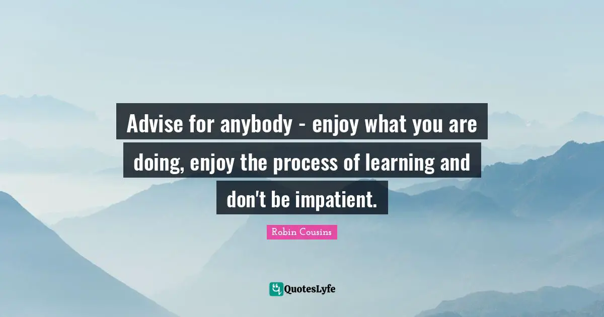 Advise for anybody - enjoy what you are doing, enjoy the process of learning and don't be impatient.