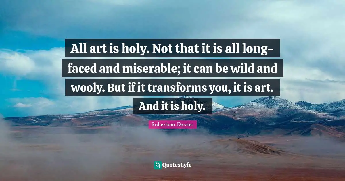 All art is holy. Not that it is all long-faced and miserable; it can be wild and wooly. But if it transforms you, it is art. And it is holy.