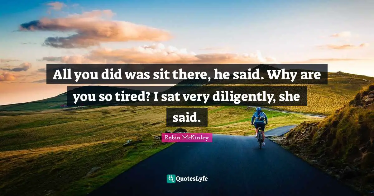 All you did was sit there, he said. Why are you so tired? I sat very diligently, she said.