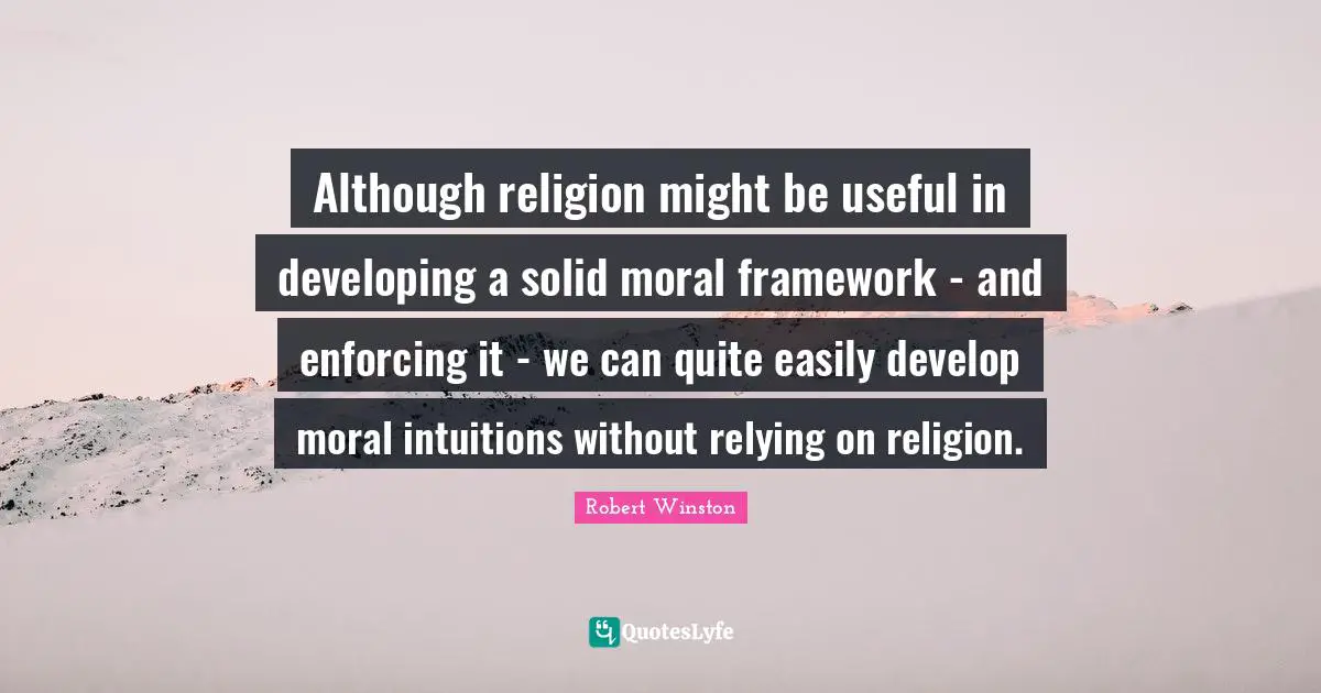Robert Winston Quotes: "Although religion might be useful in developing a solid moral framework - and enforcing it - we can quite easily develop moral intuitions without relying on religion."
