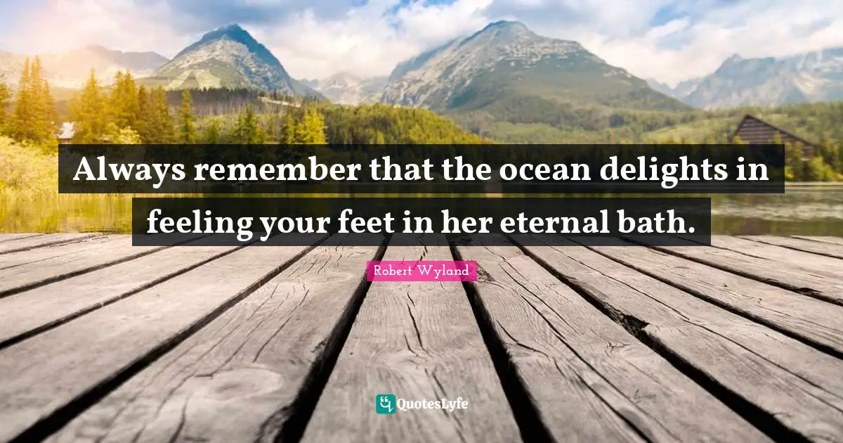 Always remember that the ocean delights in feeling your feet in her eternal bath.