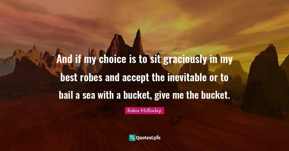 And if my choice is to sit graciously in my best robes and accept the inevitable or to bail a sea with a bucket, give me the bucket.