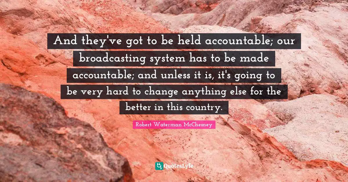 And they've got to be held accountable; our broadcasting system has to be made accountable; and unless it is, it's going to be very hard to change anything else for the better in this country.