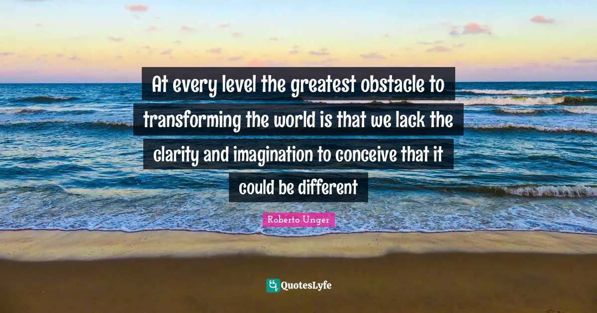 Transforming Quotes: "At every level the greatest obstacle to transforming the world is that we lack the clarity and imagination to conceive that it could be different"