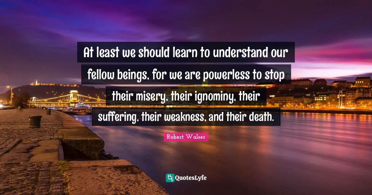 At least we should learn to understand our fellow beings, for we are powerless to stop their misery, their ignominy, their suffering, their weakness, and their death.