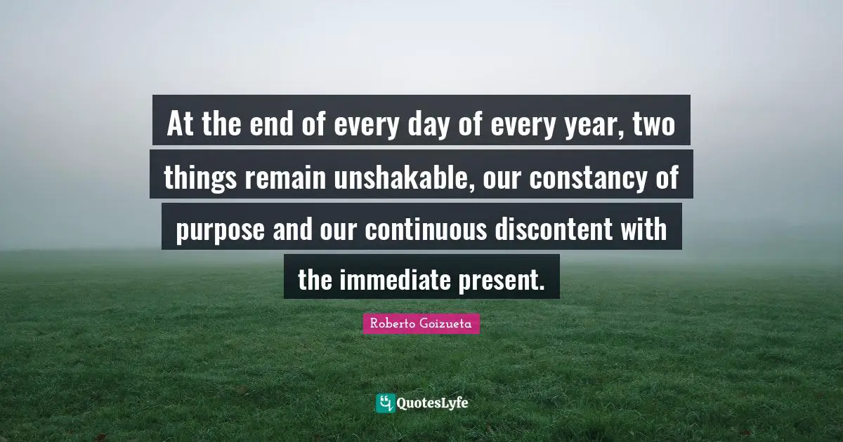 At the end of every day of every year, two things remain unshakable, our constancy of purpose and our continuous discontent with the immediate present.