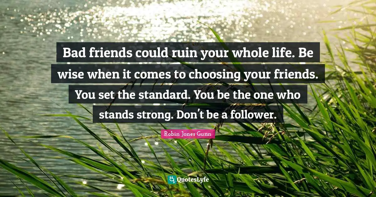 Bad friends could ruin your whole life. Be wise when it comes to choosing your friends. You set the standard. You be the one who stands strong. Don't be a follower.