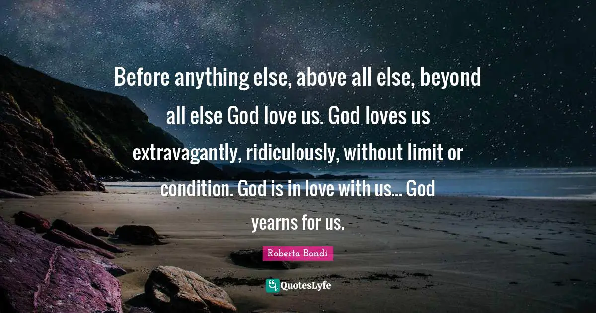 Before anything else, above all else, beyond all else God love us. God loves us extravagantly, ridiculously, without limit or condition. God is in love with us... God yearns for us.