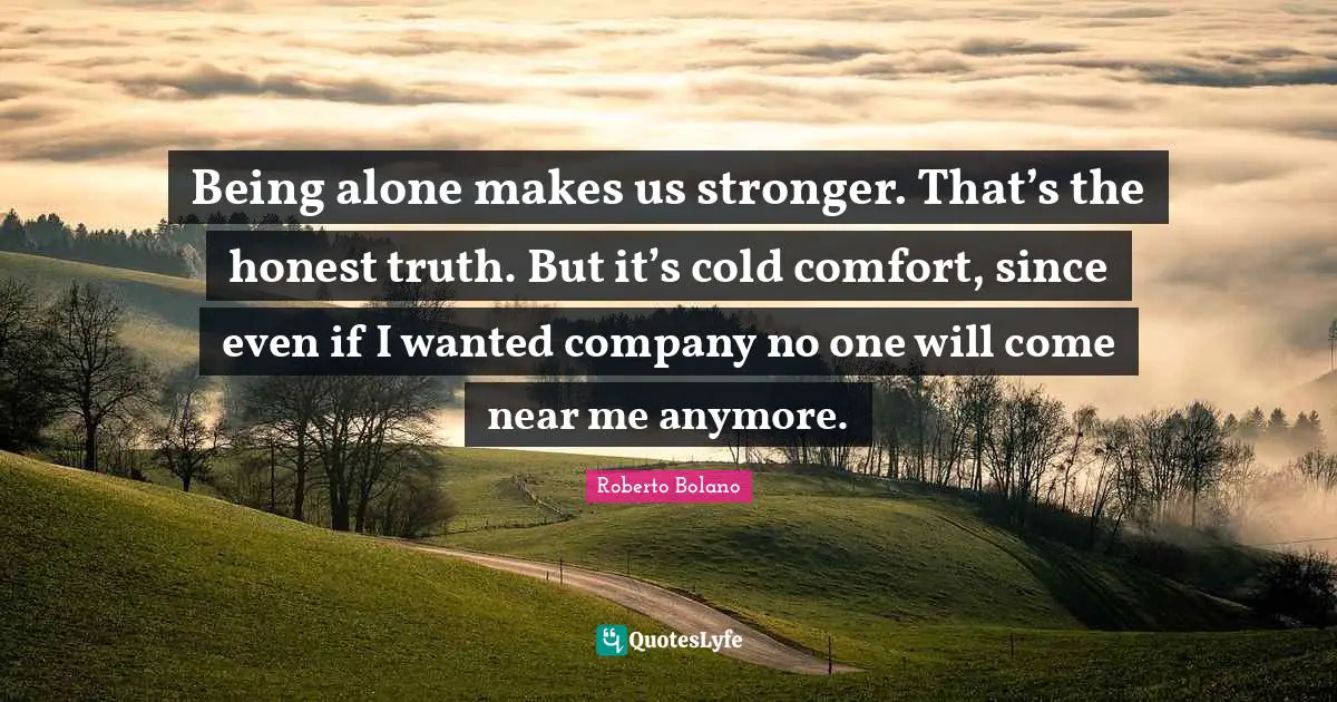 Being alone makes us stronger. That’s the honest truth. But it’s cold comfort, since even if I wanted company no one will come near me anymore.