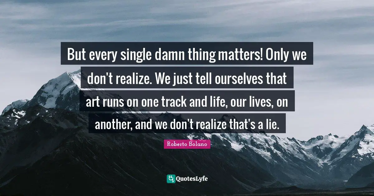 But every single damn thing matters! Only we don't realize. We just tell ourselves that art runs on one track and life, our lives, on another, and we don't realize that's a lie.