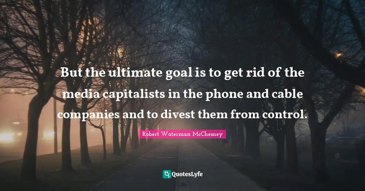 But the ultimate goal is to get rid of the media capitalists in the phone and cable companies and to divest them from control.