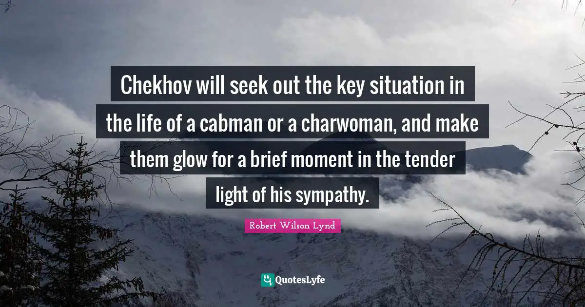 Chekhov will seek out the key situation in the life of a cabman or a charwoman, and make them glow for a brief moment in the tender light of his sympathy.