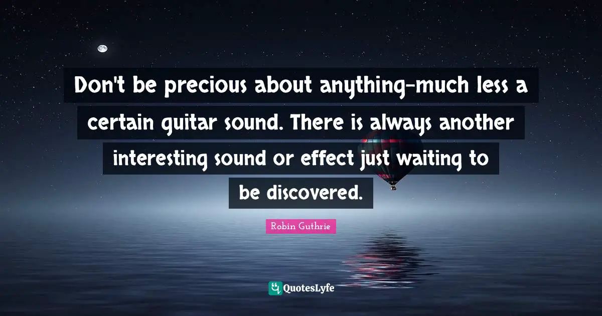 Don't be precious about anything-much less a certain guitar sound. There is always another interesting sound or effect just waiting to be discovered.