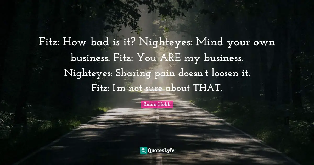 Fitz: How bad is it? Nighteyes: Mind your own business. Fitz: You ARE my business. Nighteyes: Sharing pain doesn’t loosen it. Fitz: I’m not sure about THAT.