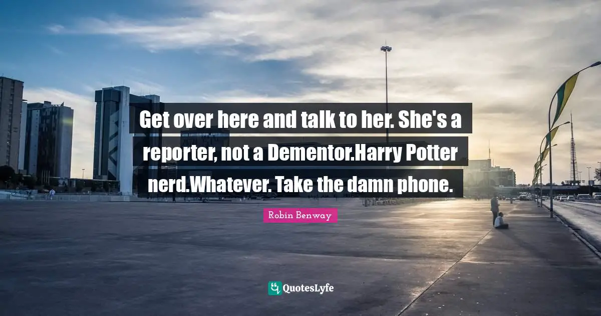 Get over here and talk to her. She's a reporter, not a Dementor.Harry Potter nerd.Whatever. Take the damn phone.