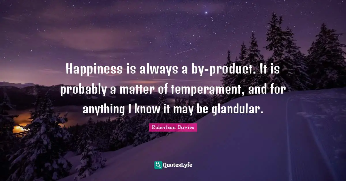 Happiness is always a by-product. It is probably a matter of temperament, and for anything I know it may be glandular.