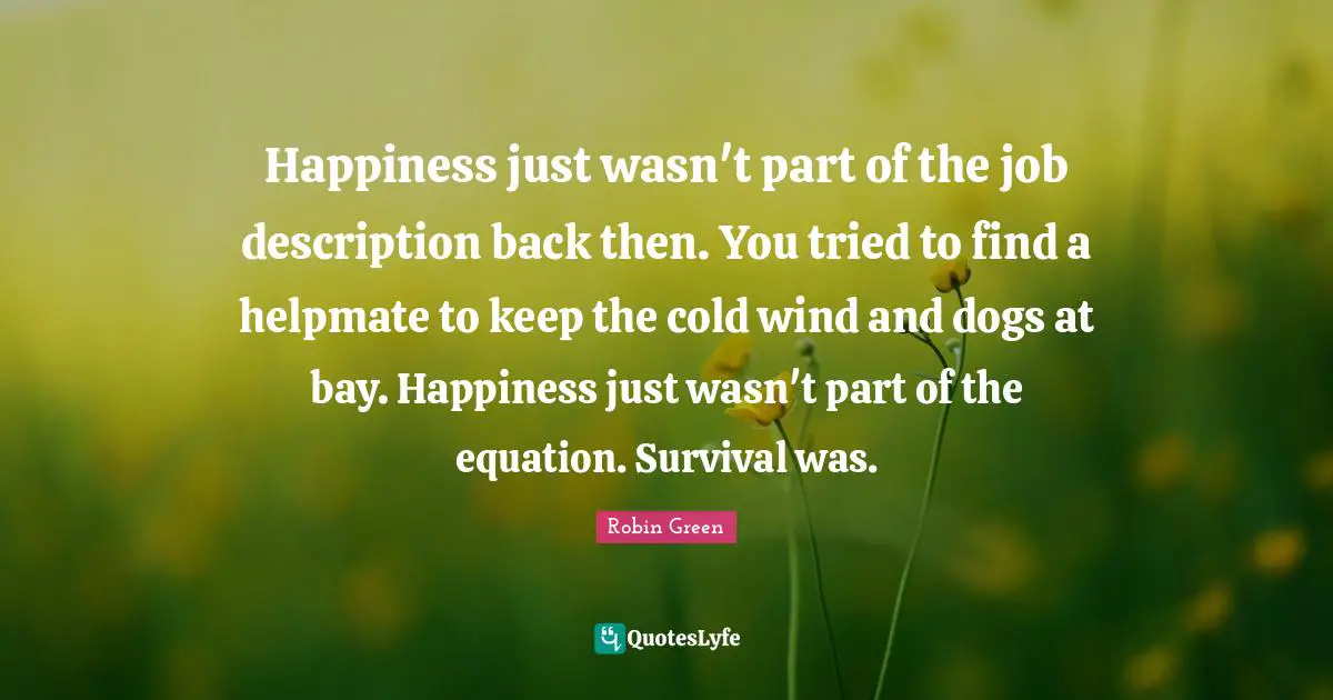 Happiness just wasn't part of the job description back then. You tried to find a helpmate to keep the cold wind and dogs at bay. Happiness just wasn't part of the equation. Survival was.