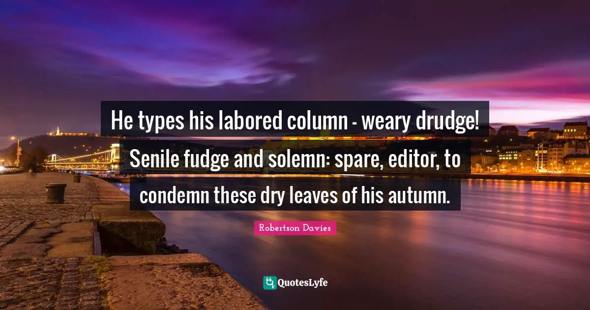 Robertson Davies Quotes: "He types his labored column - weary drudge! Senile fudge and solemn: spare, editor, to condemn these dry leaves of his autumn."