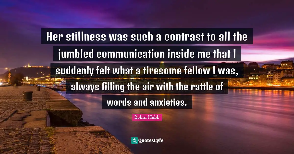 Her stillness was such a contrast to all the jumbled communication inside me that I suddenly felt what a tiresome fellow I was, always filling the air with the rattle of words and anxieties.