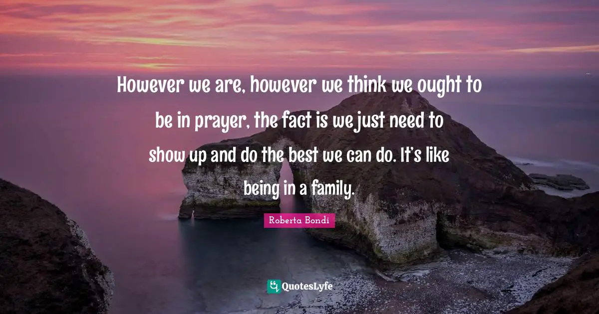 However we are, however we think we ought to be in prayer, the fact is we just need to show up and do the best we can do. It’s like being in a family.