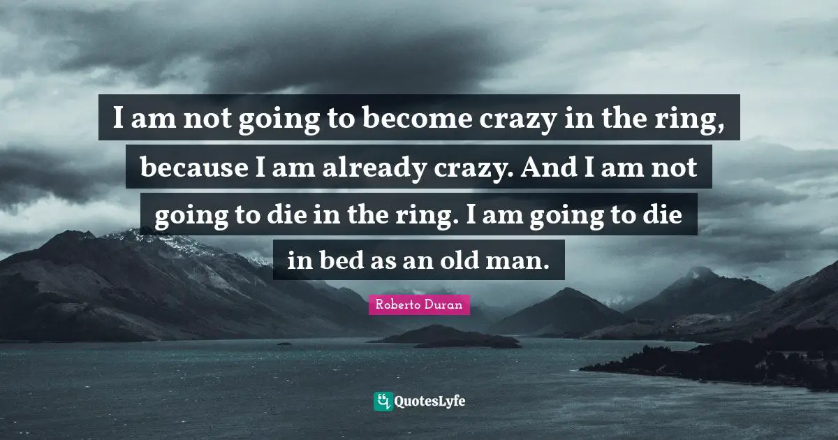 I am not going to become crazy in the ring, because I am already crazy. And I am not going to die in the ring. I am going to die in bed as an old man.