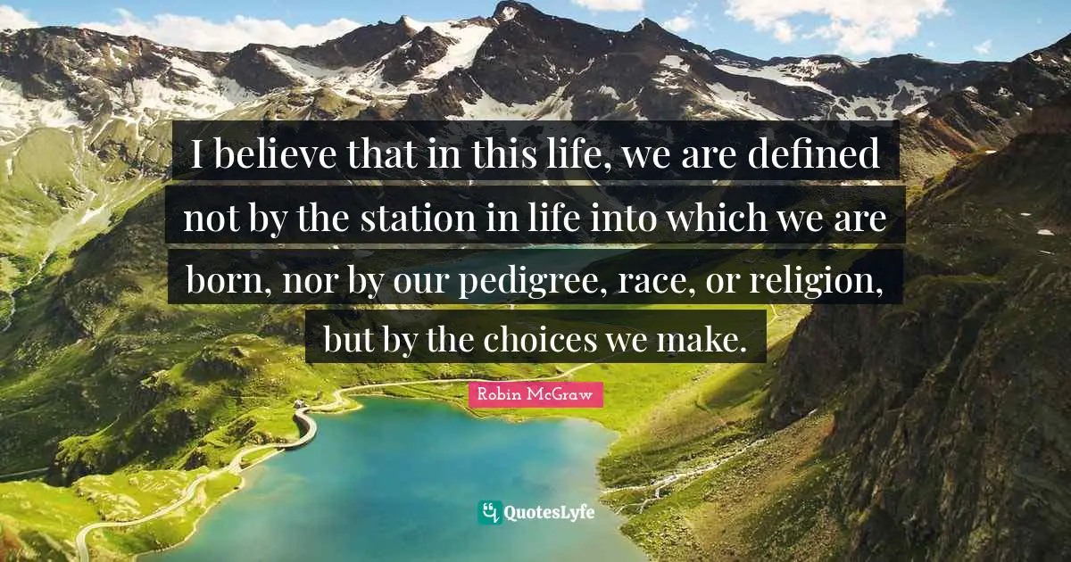 I believe that in this life, we are defined not by the station in life into which we are born, nor by our pedigree, race, or religion, but by the choices we make.