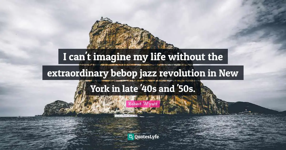 C.C. Wyatt Quotes: "I can't imagine my life without the extraordinary bebop jazz revolution in New York in late '40s and '50s."