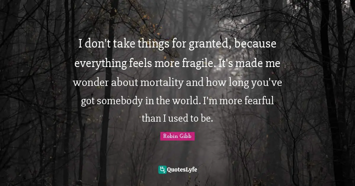 I don't take things for granted, because everything feels more fragile. It's made me wonder about mortality and how long you've got somebody in the world. I'm more fearful than I used to be.
