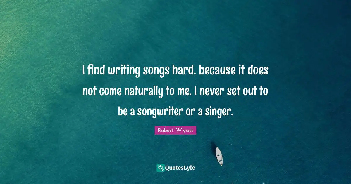 I find writing songs hard, because it does not come naturally to me. I never set out to be a songwriter or a singer.