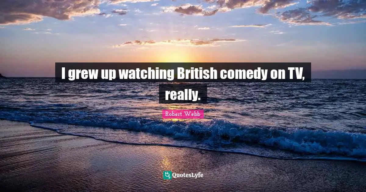 I grew up watching British comedy on TV, really.