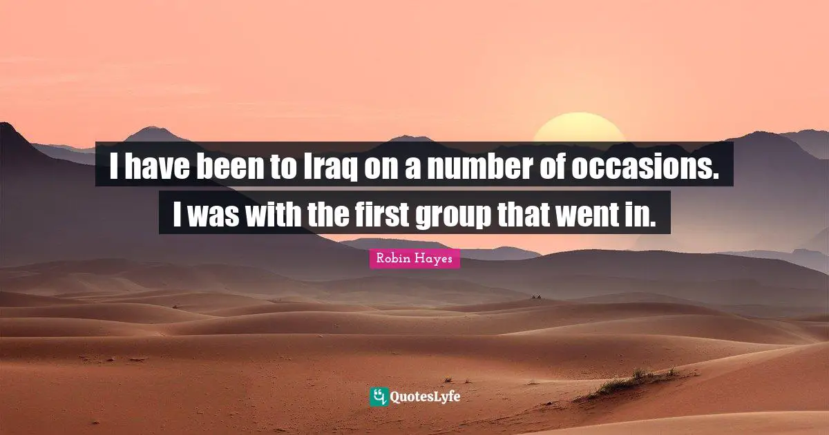 I have been to Iraq on a number of occasions. I was with the first group that went in.