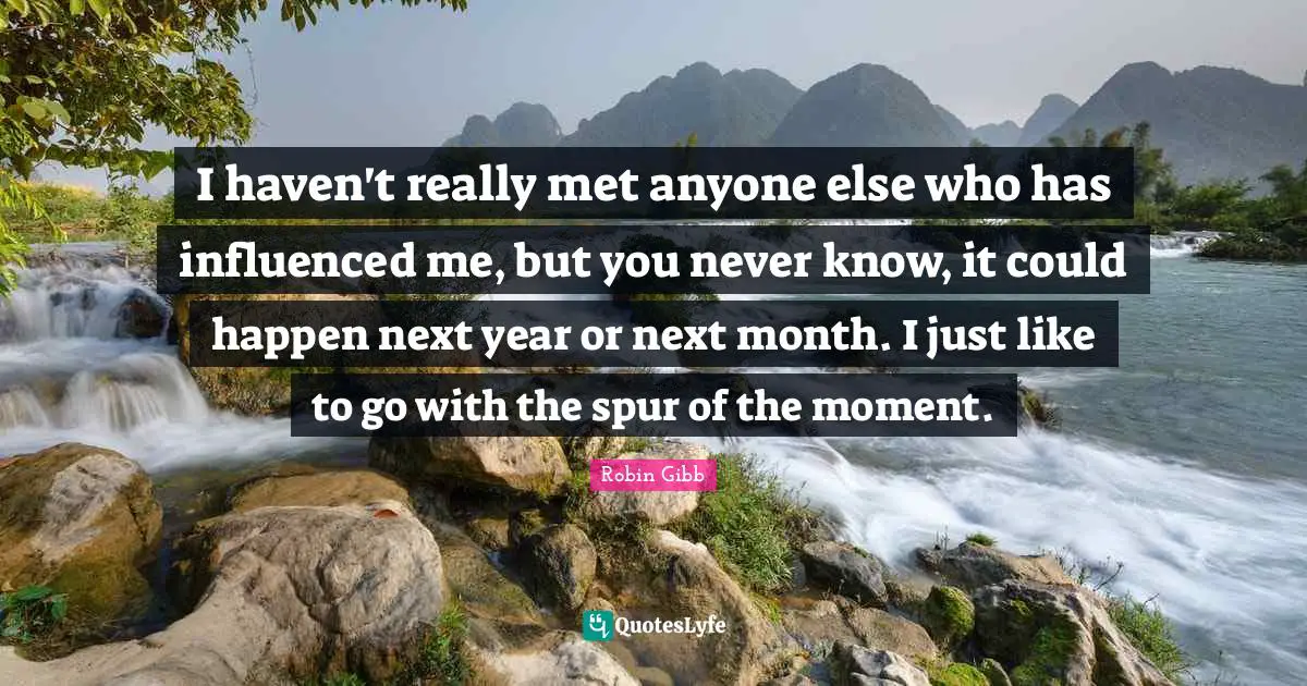 I haven't really met anyone else who has influenced me, but you never know, it could happen next year or next month. I just like to go with the spur of the moment.