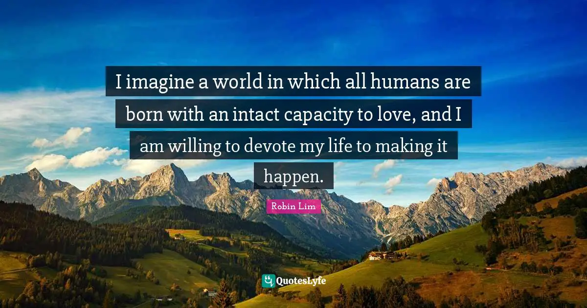 I imagine a world in which all humans are born with an intact capacity to love, and I am willing to devote my life to making it happen.