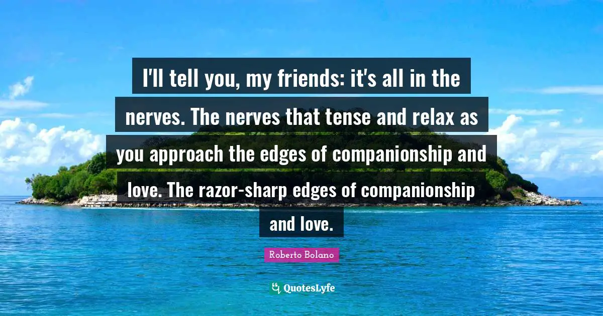 I'll tell you, my friends: it's all in the nerves. The nerves that tense and relax as you approach the edges of companionship and love. The razor-sharp edges of companionship and love.