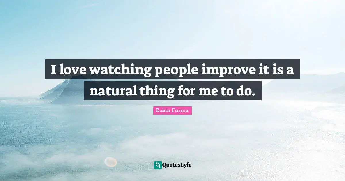 I love watching people improve it is a natural thing for me to do.