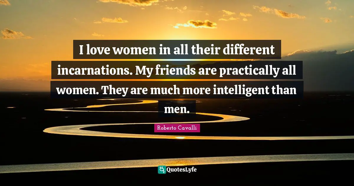 I love women in all their different incarnations. My friends are practically all women. They are much more intelligent than men.