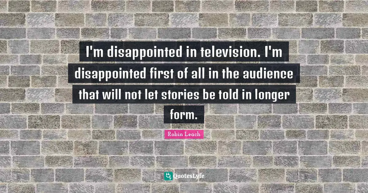 I'm disappointed in television. I'm disappointed first of all in the audience that will not let stories be told in longer form.