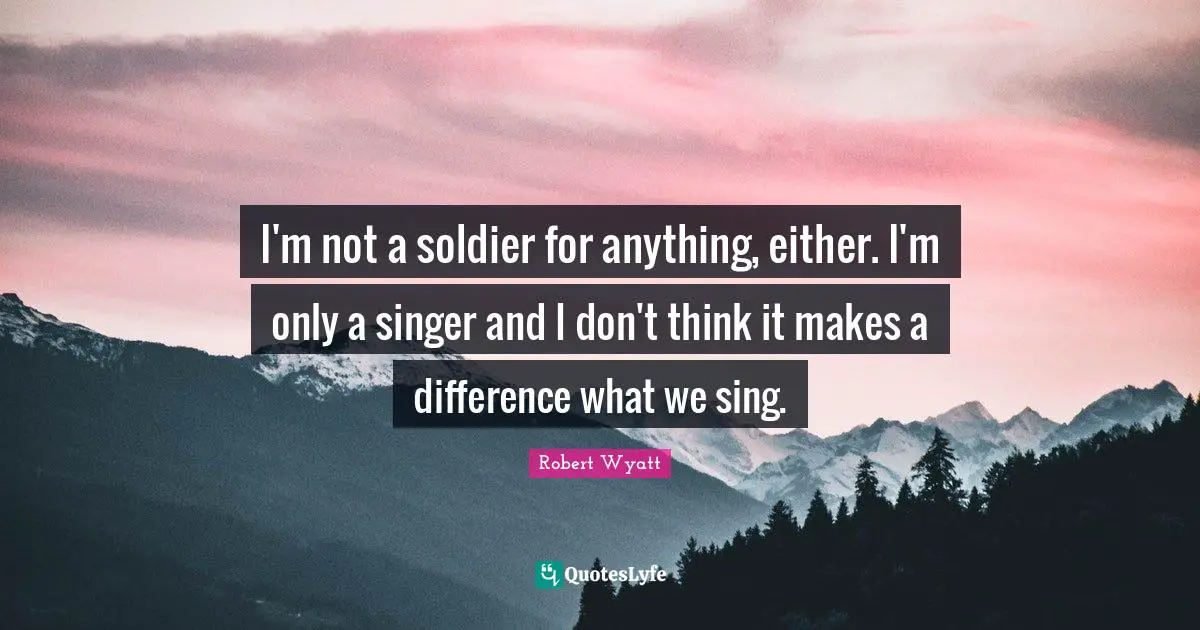 I'm not a soldier for anything, either. I'm only a singer and I don't think it makes a difference what we sing.