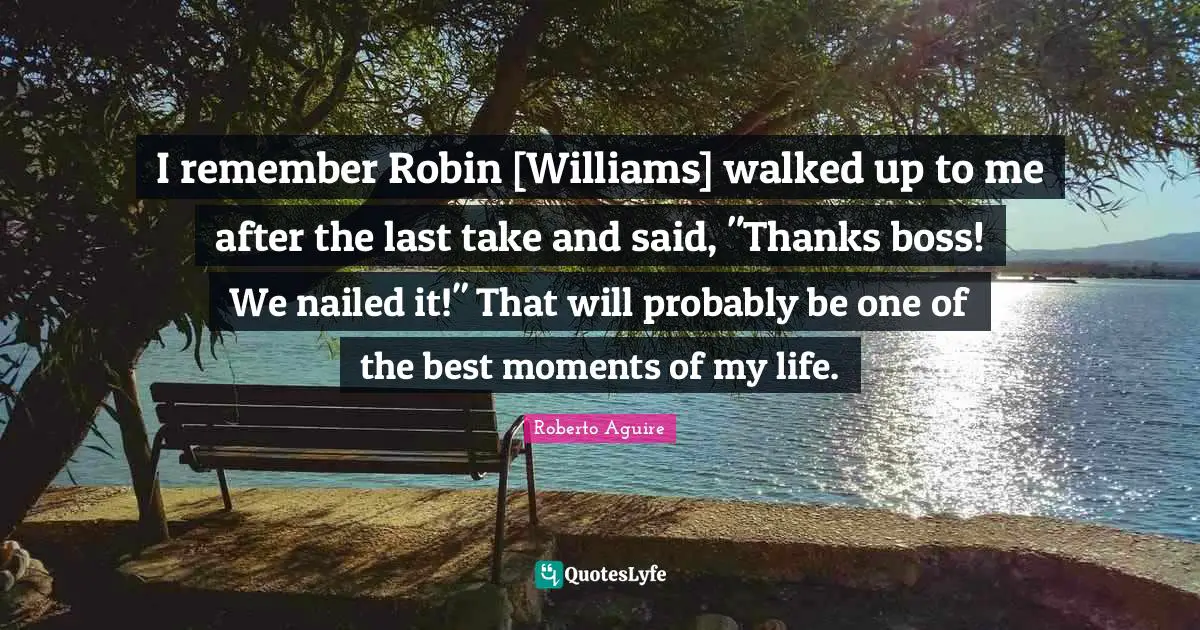 I remember Robin [Williams] walked up to me after the last take and said, "Thanks boss! We nailed it!" That will probably be one of the best moments of my life.